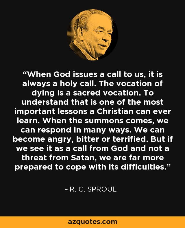 When God issues a call to us, it is always a holy call. The vocation of dying is a sacred vocation. To understand that is one of the most important lessons a Christian can ever learn. When the summons comes, we can respond in many ways. We can become angry, bitter or terrified. But if we see it as a call from God and not a threat from Satan, we are far more prepared to cope with its difficulties. - R. C. Sproul