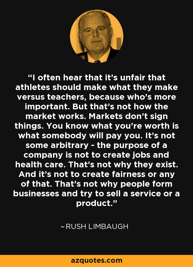 I often hear that it's unfair that athletes should make what they make versus teachers, because who's more important. But that's not how the market works. Markets don't sign things. You know what you're worth is what somebody will pay you. It's not some arbitrary - the purpose of a company is not to create jobs and health care. That's not why they exist. And it's not to create fairness or any of that. That's not why people form businesses and try to sell a service or a product. - Rush Limbaugh