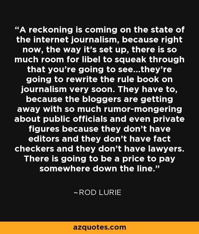 A reckoning is coming on the state of the internet journalism, because right now, the way it's set up, there is so much room for libel to squeak through that you're going to see...they're going to rewrite the rule book on journalism very soon. They have to, because the bloggers are getting away with so much rumor-mongering about public officials and even private figures because they don't have editors and they don't have fact checkers and they don't have lawyers. There is going to be a price to pay somewhere down the line. - Rod Lurie