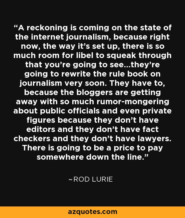 A reckoning is coming on the state of the internet journalism, because right now, the way it's set up, there is so much room for libel to squeak through that you're going to see...they're going to rewrite the rule book on journalism very soon. They have to, because the bloggers are getting away with so much rumor-mongering about public officials and even private figures because they don't have editors and they don't have fact checkers and they don't have lawyers. There is going to be a price to pay somewhere down the line. - Rod Lurie