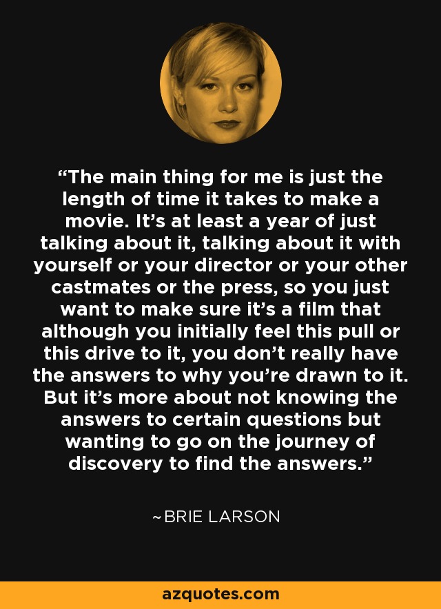 The main thing for me is just the length of time it takes to make a movie. It's at least a year of just talking about it, talking about it with yourself or your director or your other castmates or the press, so you just want to make sure it's a film that although you initially feel this pull or this drive to it, you don't really have the answers to why you're drawn to it. But it's more about not knowing the answers to certain questions but wanting to go on the journey of discovery to find the answers. - Brie Larson