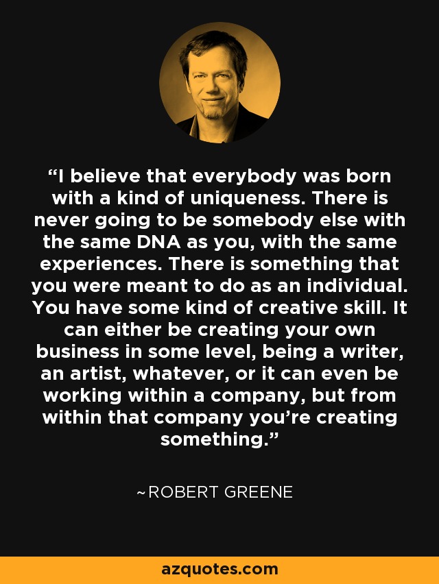 I believe that everybody was born with a kind of uniqueness. There is never going to be somebody else with the same DNA as you, with the same experiences. There is something that you were meant to do as an individual. You have some kind of creative skill. It can either be creating your own business in some level, being a writer, an artist, whatever, or it can even be working within a company, but from within that company you're creating something. - Robert Greene