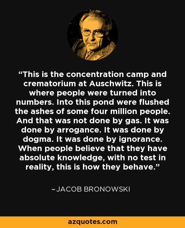 This is the concentration camp and crematorium at Auschwitz. This is where people were turned into numbers. Into this pond were flushed the ashes of some four million people. And that was not done by gas. It was done by arrogance. It was done by dogma. It was done by ignorance. When people believe that they have absolute knowledge, with no test in reality, this is how they behave. - Jacob Bronowski