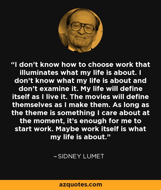 I don't know how to choose work that illuminates what my life is about. I don't know what my life is about and don't examine it. My life will define itself as I live it. The movies will define themselves as I make them. As long as the theme is something I care about at the moment, it's enough for me to start work. Maybe work itself is what my life is about. - Sidney Lumet