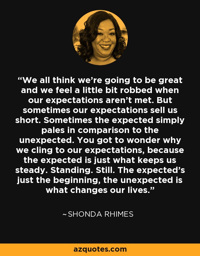 We all think we’re going to be great and we feel a little bit robbed when our expectations aren’t met. But sometimes our expectations sell us short. Sometimes the expected simply pales in comparison to the unexpected. You got to wonder why we cling to our expectations, because the expected is just what keeps us steady. Standing. Still. The expected's just the beginning, the unexpected is what changes our lives. - Shonda Rhimes