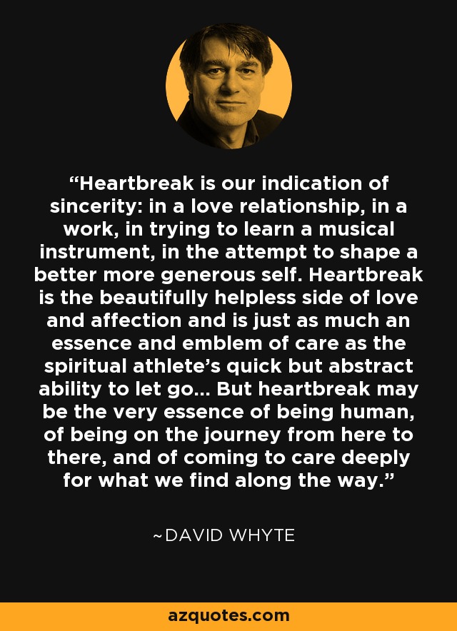 Heartbreak is our indication of sincerity: in a love relationship, in a work, in trying to learn a musical instrument, in the attempt to shape a better more generous self. Heartbreak is the beautifully helpless side of love and affection and is just as much an essence and emblem of care as the spiritual athlete's quick but abstract ability to let go... But heartbreak may be the very essence of being human, of being on the journey from here to there, and of coming to care deeply for what we find along the way. - David Whyte