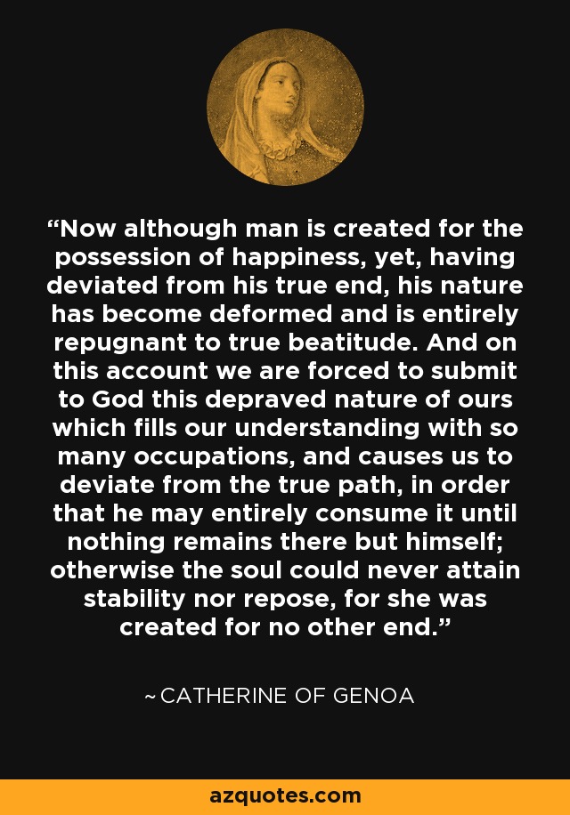 Now although man is created for the possession of happiness, yet, having deviated from his true end, his nature has become deformed and is entirely repugnant to true beatitude. And on this account we are forced to submit to God this depraved nature of ours which fills our understanding with so many occupations, and causes us to deviate from the true path, in order that he may entirely consume it until nothing remains there but himself; otherwise the soul could never attain stability nor repose, for she was created for no other end. - Catherine of Genoa