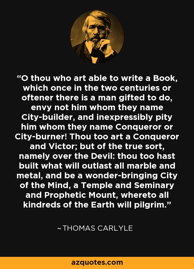 O thou who art able to write a Book, which once in the two centuries or oftener there is a man gifted to do, envy not him whom they name City-builder, and inexpressibly pity him whom they name Conqueror or City-burner! Thou too art a Conqueror and Victor; but of the true sort, namely over the Devil: thou too hast built what will outlast all marble and metal, and be a wonder-bringing City of the Mind, a Temple and Seminary and Prophetic Mount, whereto all kindreds of the Earth will pilgrim. - Thomas Carlyle