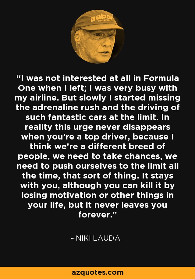 I was not interested at all in Formula One when I left; I was very busy with my airline. But slowly I started missing the adrenaline rush and the driving of such fantastic cars at the limit. In reality this urge never disappears when you're a top driver, because I think we're a different breed of people, we need to take chances, we need to push ourselves to the limit all the time, that sort of thing. It stays with you, although you can kill it by losing motivation or other things in your life, but it never leaves you forever. - Niki Lauda