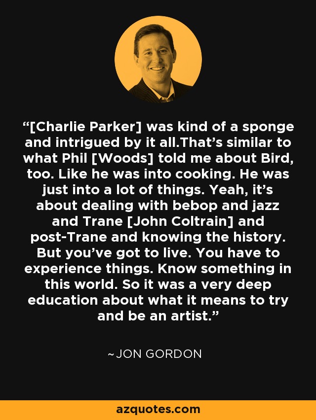 [Charlie Parker] was kind of a sponge and intrigued by it all.That's similar to what Phil [Woods] told me about Bird, too. Like he was into cooking. He was just into a lot of things. Yeah, it's about dealing with bebop and jazz and Trane [John Coltrain] and post-Trane and knowing the history. But you've got to live. You have to experience things. Know something in this world. So it was a very deep education about what it means to try and be an artist. - Jon Gordon