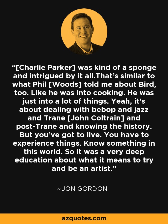 [Charlie Parker] was kind of a sponge and intrigued by it all.That's similar to what Phil [Woods] told me about Bird, too. Like he was into cooking. He was just into a lot of things. Yeah, it's about dealing with bebop and jazz and Trane [John Coltrain] and post-Trane and knowing the history. But you've got to live. You have to experience things. Know something in this world. So it was a very deep education about what it means to try and be an artist. - Jon Gordon