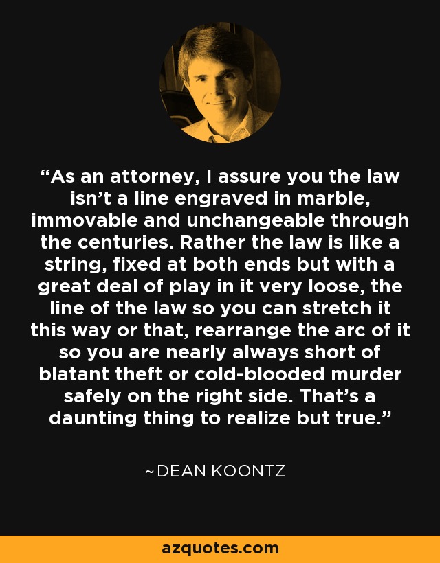 As an attorney, I assure you the law isn't a line engraved in marble, immovable and unchangeable through the centuries. Rather the law is like a string, fixed at both ends but with a great deal of play in it very loose, the line of the law so you can stretch it this way or that, rearrange the arc of it so you are nearly always short of blatant theft or cold-blooded murder safely on the right side. That's a daunting thing to realize but true. - Dean Koontz