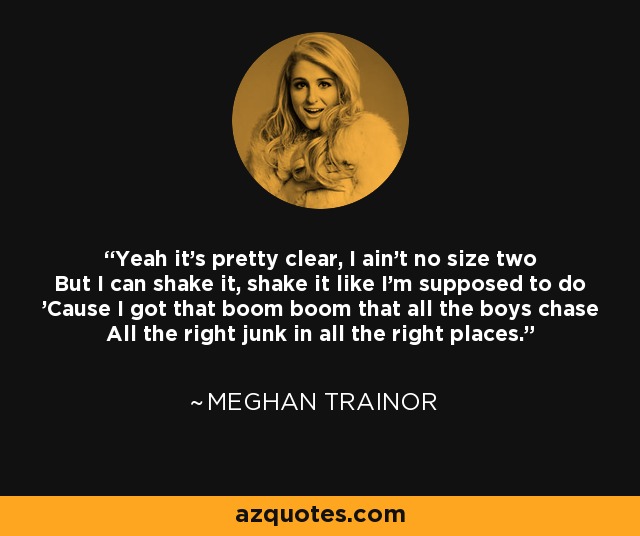Yeah it's pretty clear, I ain't no size two But I can shake it, shake it like I'm supposed to do 'Cause I got that boom boom that all the boys chase All the right junk in all the right places. - Meghan Trainor