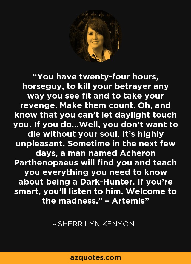 You have twenty-four hours, horseguy, to kill your betrayer any way you see fit and to take your revenge. Make them count. Oh, and know that you can’t let daylight touch you. If you do…Well, you don’t want to die without your soul. It’s highly unpleasant. Sometime in the next few days, a man named Acheron Parthenopaeus will find you and teach you everything you need to know about being a Dark-Hunter. If you’re smart, you’ll listen to him. Welcome to the madness.” – Artemis - Sherrilyn Kenyon