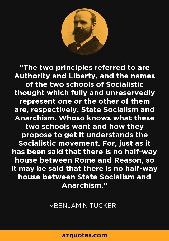 The two principles referred to are Authority and Liberty, and the names of the two schools of Socialistic thought which fully and unreservedly represent one or the other of them are, respectively, State Socialism and Anarchism. Whoso knows what these two schools want and how they propose to get it understands the Socialistic movement. For, just as it has been said that there is no half-way house between Rome and Reason, so it may be said that there is no half-way house between State Socialism and Anarchism. - Benjamin Tucker