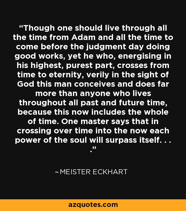 Though one should live through all the time from Adam and all the time to come before the judgment day doing good works, yet he who, energising in his highest, purest part, crosses from time to eternity, verily in the sight of God this man conceives and does far more than anyone who lives throughout all past and future time, because this now includes the whole of time. One master says that in crossing over time into the now each power of the soul will surpass itself. . . . - Meister Eckhart