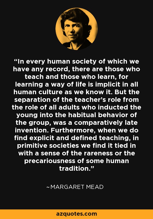 In every human society of which we have any record, there are those who teach and those who learn, for learning a way of life is implicit in all human culture as we know it. But the separation of the teacher's role from the role of all adults who inducted the young into the habitual behavior of the group, was a comparatively late invention. Furthermore, when we do find explicit and defined teaching, in primitive societies we find it tied in with a sense of the rareness or the precariousness of some human tradition. - Margaret Mead