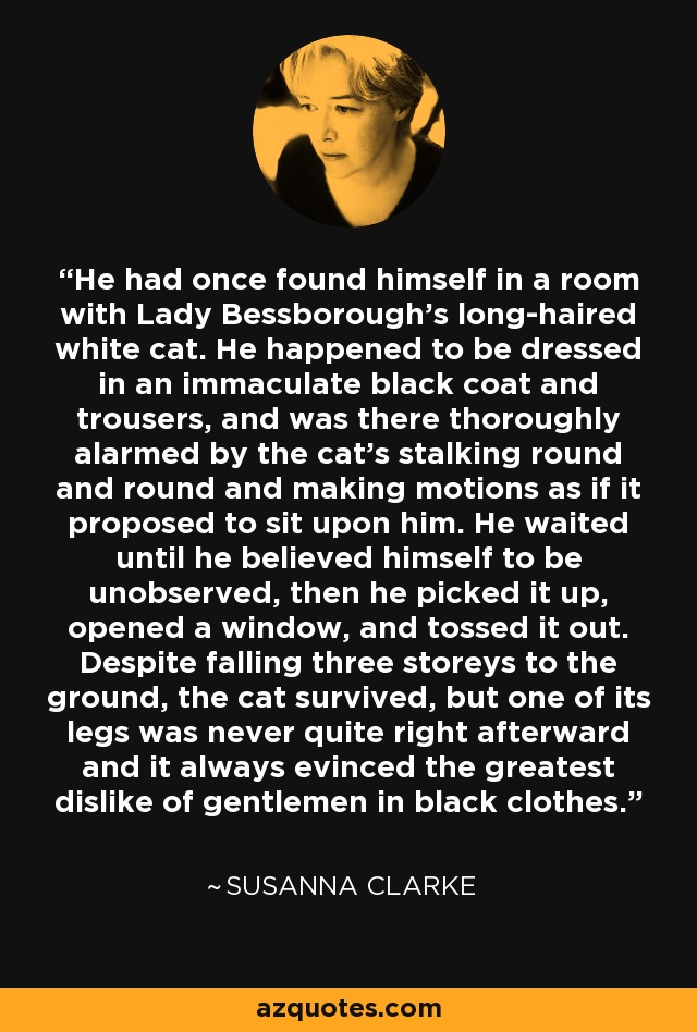 He had once found himself in a room with Lady Bessborough's long-haired white cat. He happened to be dressed in an immaculate black coat and trousers, and was there thoroughly alarmed by the cat's stalking round and round and making motions as if it proposed to sit upon him. He waited until he believed himself to be unobserved, then he picked it up, opened a window, and tossed it out. Despite falling three storeys to the ground, the cat survived, but one of its legs was never quite right afterward and it always evinced the greatest dislike of gentlemen in black clothes. - Susanna Clarke