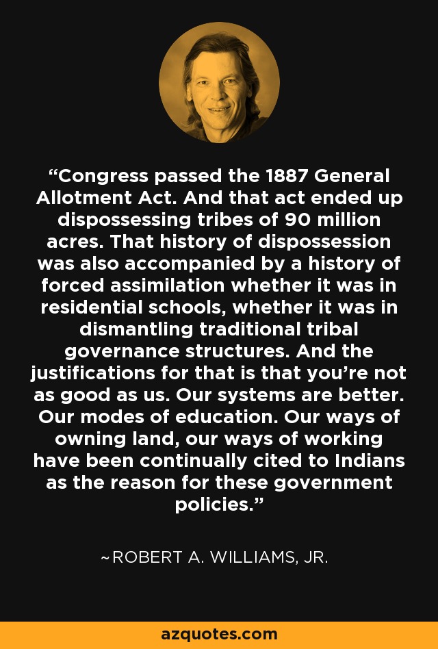 Congress passed the 1887 General Allotment Act. And that act ended up dispossessing tribes of 90 million acres. That history of dispossession was also accompanied by a history of forced assimilation whether it was in residential schools, whether it was in dismantling traditional tribal governance structures. And the justifications for that is that you're not as good as us. Our systems are better. Our modes of education. Our ways of owning land, our ways of working have been continually cited to Indians as the reason for these government policies. - Robert A. Williams, Jr.