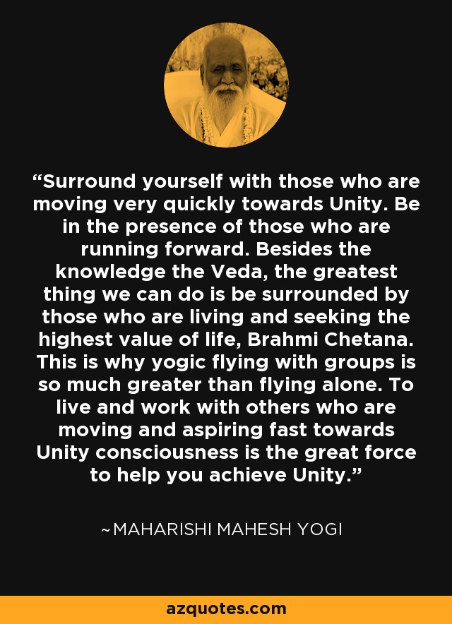 Surround yourself with those who are moving very quickly towards Unity. Be in the presence of those who are running forward. Besides the knowledge the Veda, the greatest thing we can do is be surrounded by those who are living and seeking the highest value of life, Brahmi Chetana. This is why yogic flying with groups is so much greater than flying alone. To live and work with others who are moving and aspiring fast towards Unity consciousness is the great force to help you achieve Unity. - Maharishi Mahesh Yogi