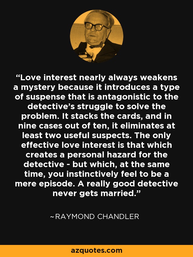 Love interest nearly always weakens a mystery because it introduces a type of suspense that is antagonistic to the detective's struggle to solve the problem. It stacks the cards, and in nine cases out of ten, it eliminates at least two useful suspects. The only effective love interest is that which creates a personal hazard for the detective - but which, at the same time, you instinctively feel to be a mere episode. A really good detective never gets married. - Raymond Chandler