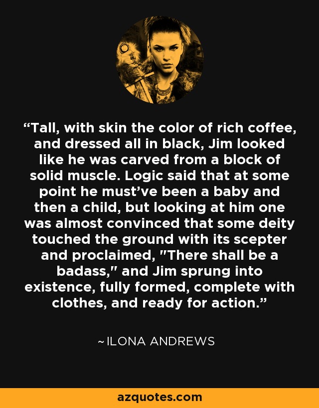 Tall, with skin the color of rich coffee, and dressed all in black, Jim looked like he was carved from a block of solid muscle. Logic said that at some point he must've been a baby and then a child, but looking at him one was almost convinced that some deity touched the ground with its scepter and proclaimed, 