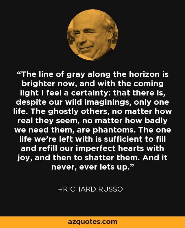 The line of gray along the horizon is brighter now, and with the coming light I feel a certainty: that there is, despite our wild imaginings, only one life. The ghostly others, no matter how real they seem, no matter how badly we need them, are phantoms. The one life we're left with is sufficient to fill and refill our imperfect hearts with joy, and then to shatter them. And it never, ever lets up. - Richard Russo