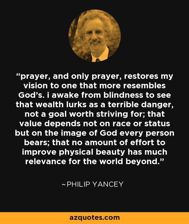 prayer, and only prayer, restores my vision to one that more resembles God's. i awake from blindness to see that wealth lurks as a terrible danger, not a goal worth striving for; that value depends not on race or status but on the image of God every person bears; that no amount of effort to improve physical beauty has much relevance for the world beyond. - Philip Yancey