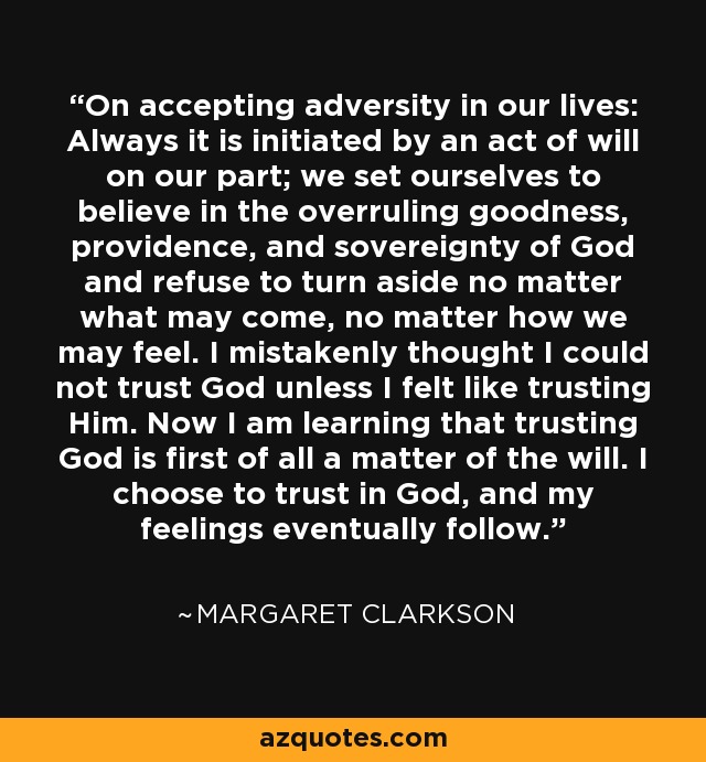 On accepting adversity in our lives: Always it is initiated by an act of will on our part; we set ourselves to believe in the overruling goodness, providence, and sovereignty of God and refuse to turn aside no matter what may come, no matter how we may feel. I mistakenly thought I could not trust God unless I felt like trusting Him. Now I am learning that trusting God is first of all a matter of the will. I choose to trust in God, and my feelings eventually follow. - Margaret Clarkson