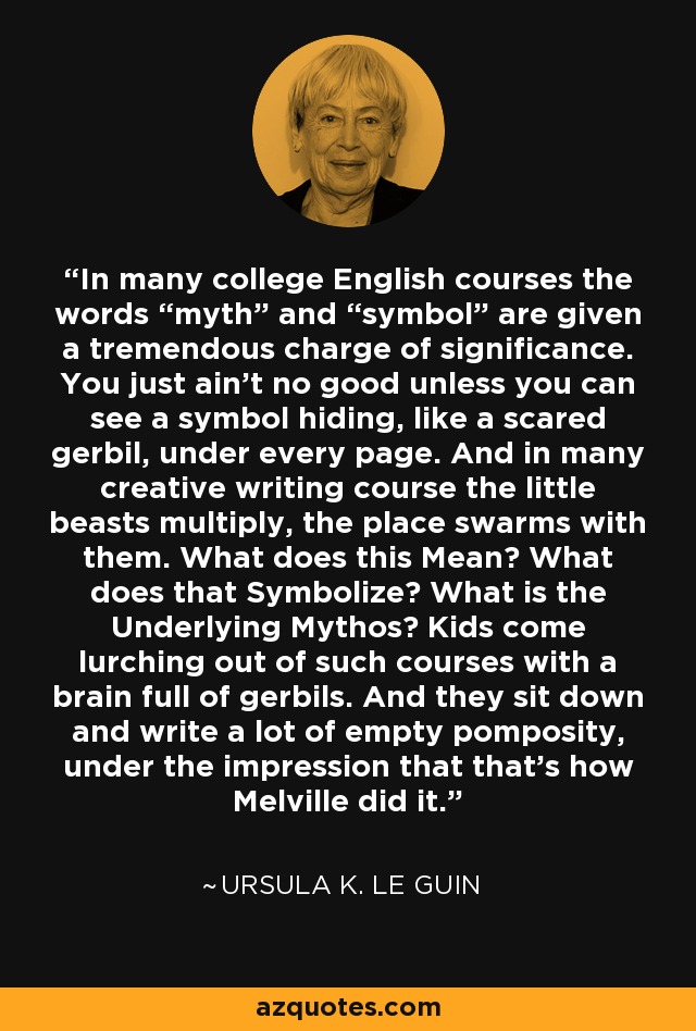 In many college English courses the words “myth” and “symbol” are given a tremendous charge of significance. You just ain’t no good unless you can see a symbol hiding, like a scared gerbil, under every page. And in many creative writing course the little beasts multiply, the place swarms with them. What does this Mean? What does that Symbolize? What is the Underlying Mythos? Kids come lurching out of such courses with a brain full of gerbils. And they sit down and write a lot of empty pomposity, under the impression that that’s how Melville did it. - Ursula K. Le Guin