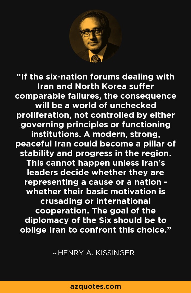 If the six-nation forums dealing with Iran and North Korea suffer comparable failures, the consequence will be a world of unchecked proliferation, not controlled by either governing principles or functioning institutions. A modern, strong, peaceful Iran could become a pillar of stability and progress in the region. This cannot happen unless Iran's leaders decide whether they are representing a cause or a nation - whether their basic motivation is crusading or international cooperation. The goal of the diplomacy of the Six should be to oblige Iran to confront this choice. - Henry A. Kissinger