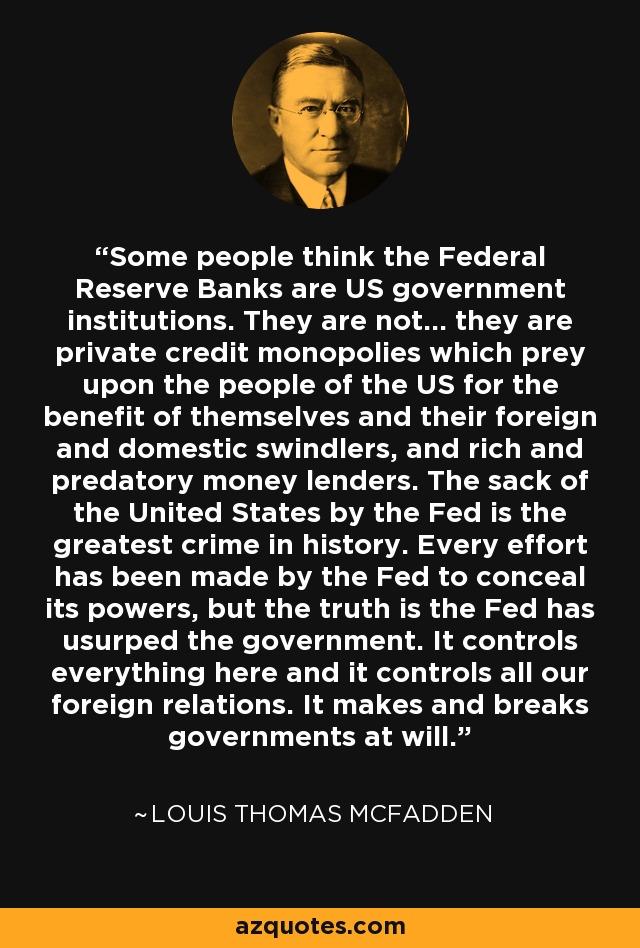Some people think the Federal Reserve Banks are US government institutions. They are not... they are private credit monopolies which prey upon the people of the US for the benefit of themselves and their foreign and domestic swindlers, and rich and predatory money lenders. The sack of the United States by the Fed is the greatest crime in history. Every effort has been made by the Fed to conceal its powers, but the truth is the Fed has usurped the government. It controls everything here and it controls all our foreign relations. It makes and breaks governments at will. - Louis Thomas McFadden