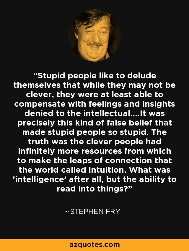 Stupid people like to delude themselves that while they may not be clever, they were at least able to compensate with feelings and insights denied to the intellectual....It was precisely this kind of false belief that made stupid people so stupid. The truth was the clever people had infinitely more resources from which to make the leaps of connection that the world called intuition. What was 'intelligence' after all, but the ability to read into things? - Stephen Fry