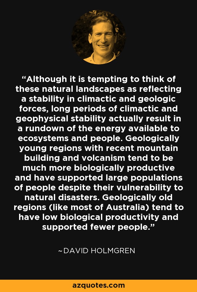 Although it is tempting to think of these natural landscapes as reflecting a stability in climactic and geologic forces, long periods of climactic and geophysical stability actually result in a rundown of the energy available to ecosystems and people. Geologically young regions with recent mountain building and volcanism tend to be much more biologically productive and have supported large populations of people despite their vulnerability to natural disasters. Geologically old regions (like most of Australia) tend to have low biological productivity and supported fewer people. - David Holmgren