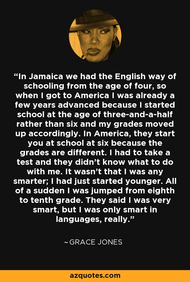 In Jamaica we had the English way of schooling from the age of four, so when I got to America I was already a few years advanced because I started school at the age of three-and-a-half rather than six and my grades moved up accordingly. In America, they start you at school at six because the grades are different. I had to take a test and they didn't know what to do with me. It wasn't that I was any smarter; I had just started younger. All of a sudden I was jumped from eighth to tenth grade. They said I was very smart, but I was only smart in languages, really. - Grace Jones