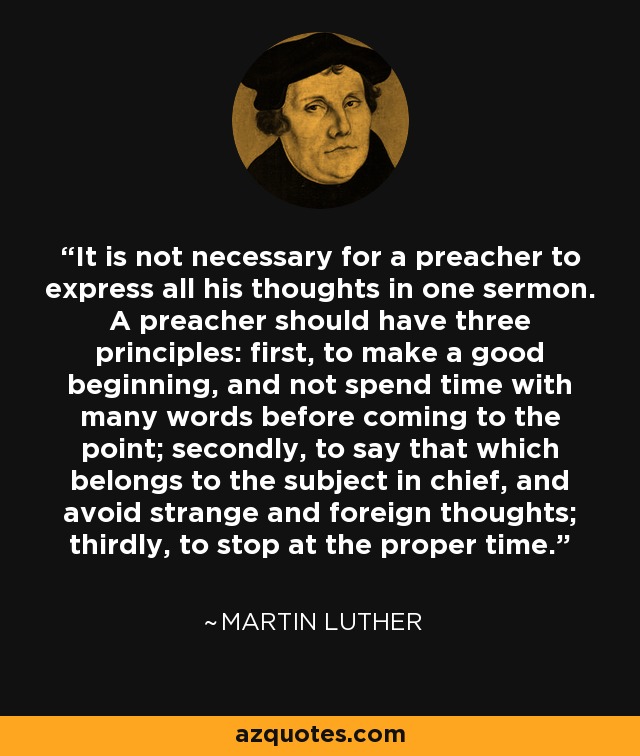 It is not necessary for a preacher to express all his thoughts in one sermon. A preacher should have three principles: first, to make a good beginning, and not spend time with many words before coming to the point; secondly, to say that which belongs to the subject in chief, and avoid strange and foreign thoughts; thirdly, to stop at the proper time. - Martin Luther