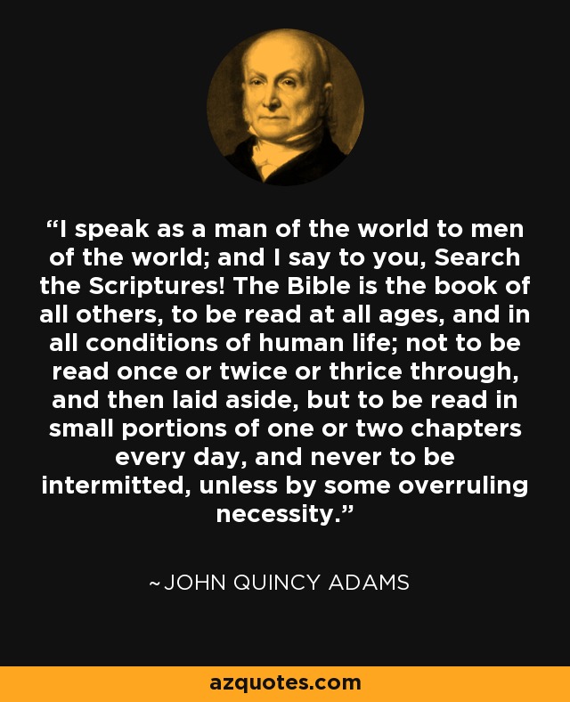 I speak as a man of the world to men of the world; and I say to you, Search the Scriptures! The Bible is the book of all others, to be read at all ages, and in all conditions of human life; not to be read once or twice or thrice through, and then laid aside, but to be read in small portions of one or two chapters every day, and never to be intermitted, unless by some overruling necessity. - John Quincy Adams