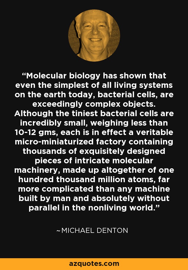 Molecular biology has shown that even the simplest of all living systems on the earth today, bacterial cells, are exceedingly complex objects. Although the tiniest bacterial cells are incredibly small, weighing less than 10-12 gms, each is in effect a veritable micro-miniaturized factory containing thousands of exquisitely designed pieces of intricate molecular machinery, made up altogether of one hundred thousand million atoms, far more complicated than any machine built by man and absolutely without parallel in the nonliving world. - Michael Denton