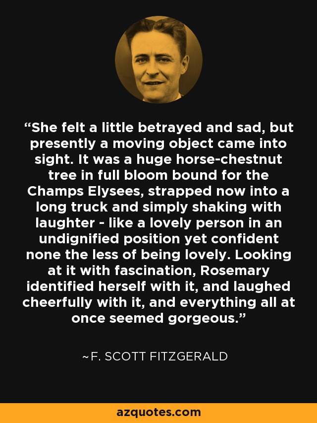 She felt a little betrayed and sad, but presently a moving object came into sight. It was a huge horse-chestnut tree in full bloom bound for the Champs Elysees, strapped now into a long truck and simply shaking with laughter - like a lovely person in an undignified position yet confident none the less of being lovely. Looking at it with fascination, Rosemary identified herself with it, and laughed cheerfully with it, and everything all at once seemed gorgeous. - F. Scott Fitzgerald