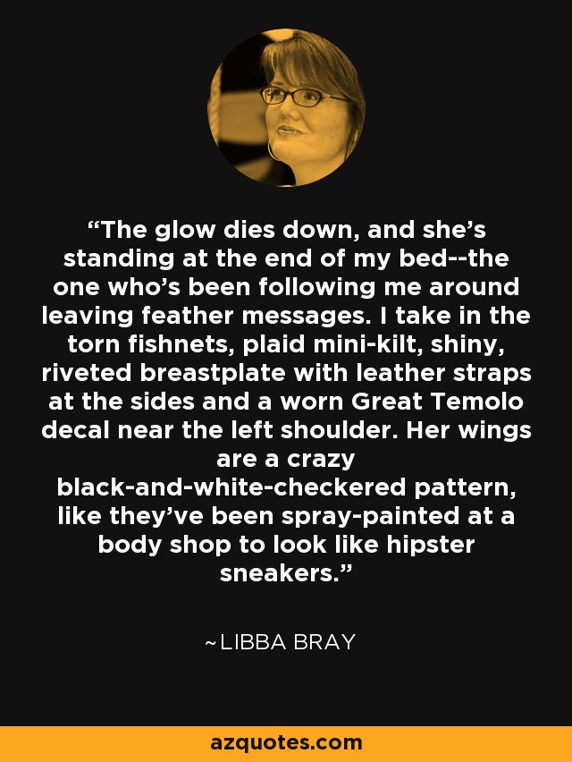 The glow dies down, and she's standing at the end of my bed--the one who's been following me around leaving feather messages. I take in the torn fishnets, plaid mini-kilt, shiny, riveted breastplate with leather straps at the sides and a worn Great Temolo decal near the left shoulder. Her wings are a crazy black-and-white-checkered pattern, like they've been spray-painted at a body shop to look like hipster sneakers. - Libba Bray