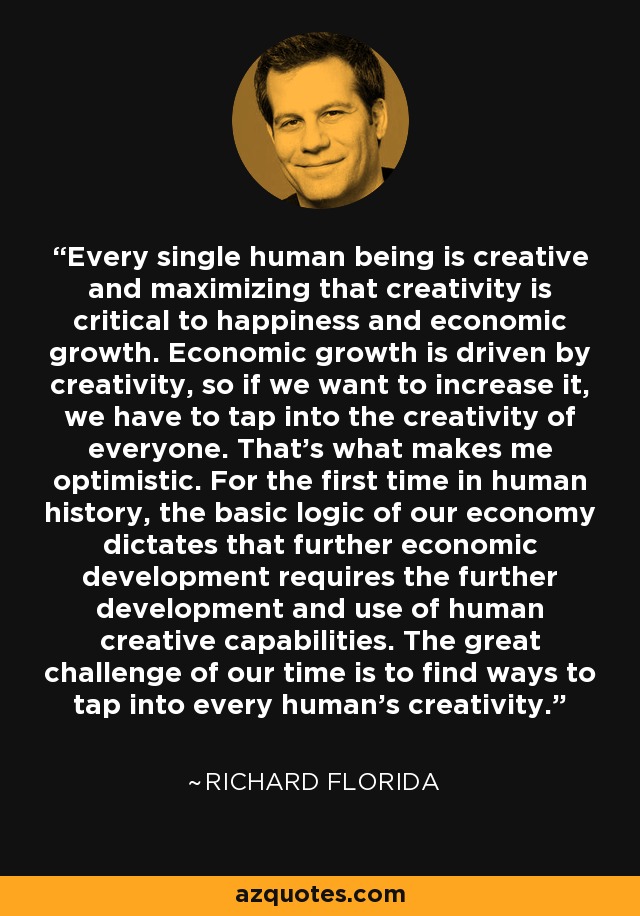 Every single human being is creative and maximizing that creativity is critical to happiness and economic growth. Economic growth is driven by creativity, so if we want to increase it, we have to tap into the creativity of everyone. That's what makes me optimistic. For the first time in human history, the basic logic of our economy dictates that further economic development requires the further development and use of human creative capabilities. The great challenge of our time is to find ways to tap into every human's creativity. - Richard Florida