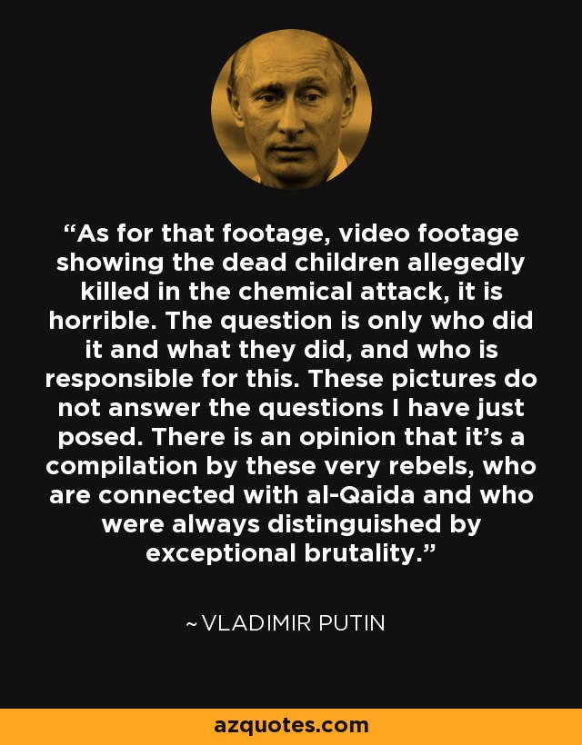 As for that footage, video footage showing the dead children allegedly killed in the chemical attack, it is horrible. The question is only who did it and what they did, and who is responsible for this. These pictures do not answer the questions I have just posed. There is an opinion that it's a compilation by these very rebels, who are connected with al-Qaida and who were always distinguished by exceptional brutality. - Vladimir Putin