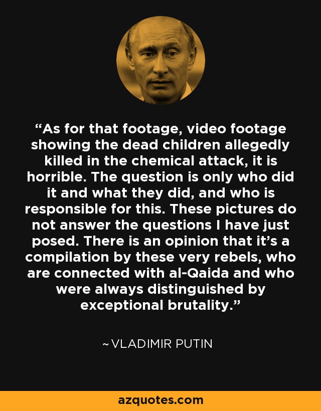 As for that footage, video footage showing the dead children allegedly killed in the chemical attack, it is horrible. The question is only who did it and what they did, and who is responsible for this. These pictures do not answer the questions I have just posed. There is an opinion that it's a compilation by these very rebels, who are connected with al-Qaida and who were always distinguished by exceptional brutality. - Vladimir Putin