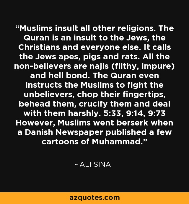 Muslims insult all other religions. The Quran is an insult to the Jews, the Christians and everyone else. It calls the Jews apes, pigs and rats. All the non-believers are najis (filthy, impure) and hell bond. The Quran even instructs the Muslims to fight the unbelievers, chop their fingertips, behead them, crucify them and deal with them harshly. 5:33, 9:14, 9:73 However, Muslims went berserk when a Danish Newspaper published a few cartoons of Muhammad. - Ali Sina