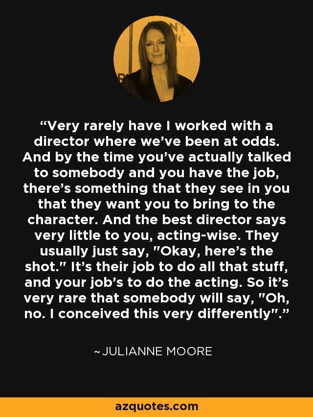 Very rarely have I worked with a director where we've been at odds. And by the time you've actually talked to somebody and you have the job, there's something that they see in you that they want you to bring to the character. And the best director says very little to you, acting-wise. They usually just say, 