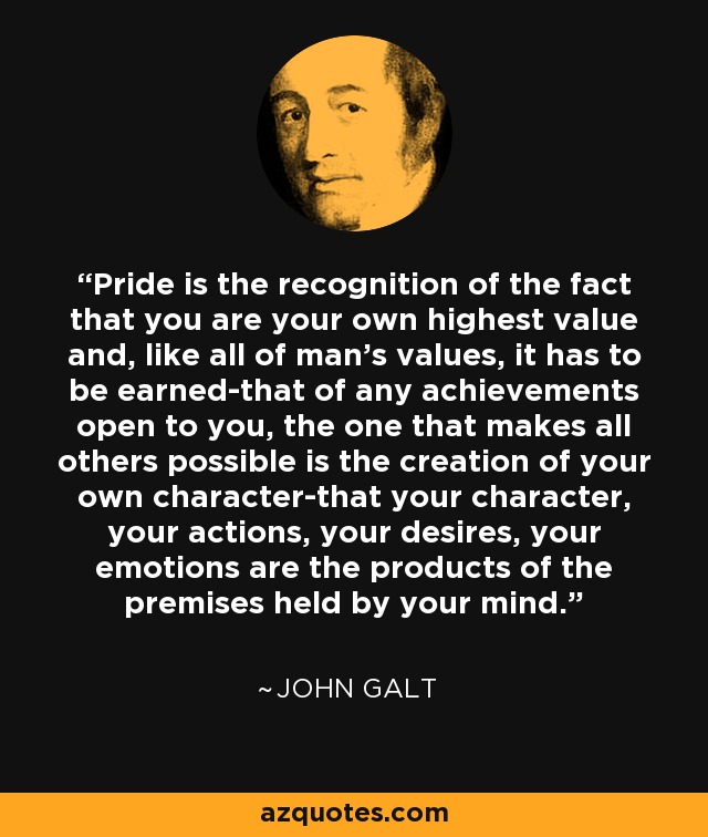 Pride is the recognition of the fact that you are your own highest value and, like all of man's values, it has to be earned-that of any achievements open to you, the one that makes all others possible is the creation of your own character-that your character, your actions, your desires, your emotions are the products of the premises held by your mind. - John Galt