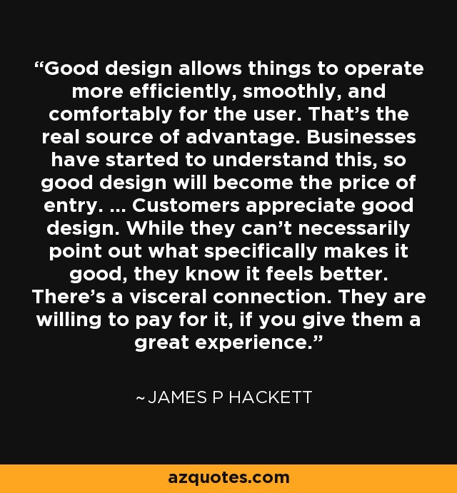 Good design allows things to operate more efficiently, smoothly, and comfortably for the user. That's the real source of advantage. Businesses have started to understand this, so good design will become the price of entry. ... Customers appreciate good design. While they can't necessarily point out what specifically makes it good, they know it feels better. There's a visceral connection. They are willing to pay for it, if you give them a great experience. - James P Hackett