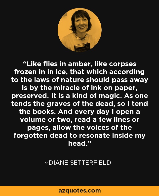 Like flies in amber, like corpses frozen in in ice, that which according to the laws of nature should pass away is by the miracle of ink on paper, preserved. It is a kind of magic. As one tends the graves of the dead, so I tend the books. And every day I open a volume or two, read a few lines or pages, allow the voices of the forgotten dead to resonate inside my head. - Diane Setterfield