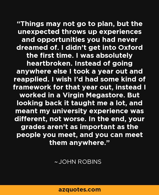 Things may not go to plan, but the unexpected throws up experiences and opportunities you had never dreamed of. I didn't get into Oxford the first time. I was absolutely heartbroken. Instead of going anywhere else I took a year out and reapplied. I wish I'd had some kind of framework for that year out, instead I worked in a Virgin Megastore. But looking back it taught me a lot, and meant my university experience was different, not worse. In the end, your grades aren't as important as the people you meet, and you can meet them anywhere. - John Robins