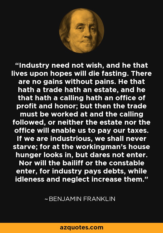Industry need not wish, and he that lives upon hopes will die fasting. There are no gains without pains. He that hath a trade hath an estate, and he that hath a calling hath an office of profit and honor; but then the trade must be worked at and the calling followed, or neither the estate nor the office will enable us to pay our taxes. If we are industrious, we shall never starve; for at the workingman's house hunger looks in, but dares not enter. Nor will the bailiff or the constable enter, for industry pays debts, while idleness and neglect increase them. - Benjamin Franklin